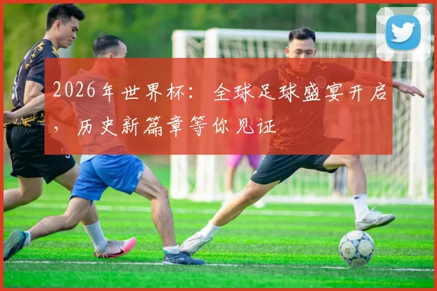 2026年世界杯：全球足球盛宴开启，历史新篇章等你见证