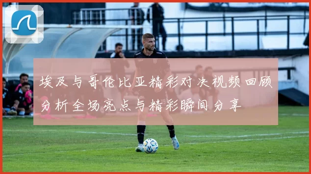 埃及与哥伦比亚精彩对决视频回顾分析全场亮点与精彩瞬间分享