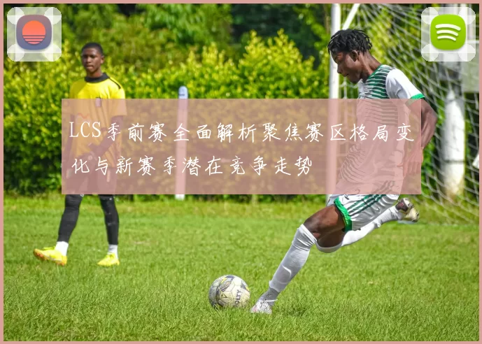 LCS季前赛全面解析聚焦赛区格局变化与新赛季潜在竞争走势