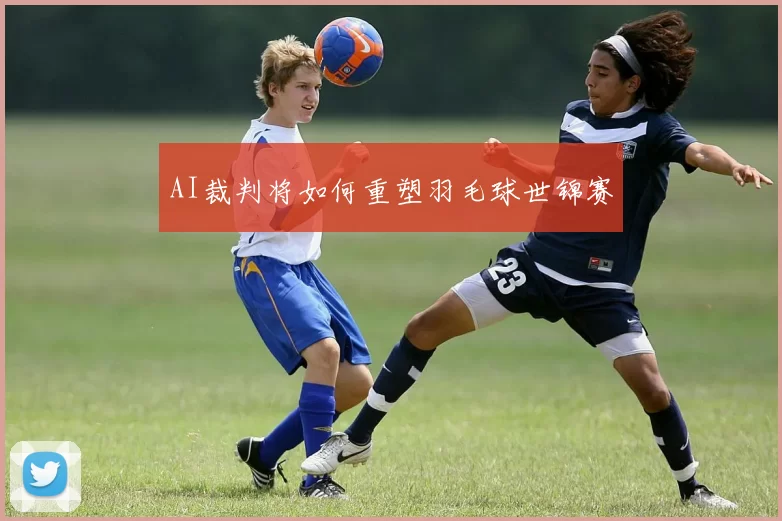 AI裁判将如何重塑羽毛球世锦赛