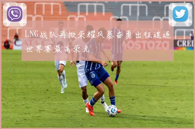 LNG战队再掀荣耀风暴奋勇出征追逐世界赛最高荣光