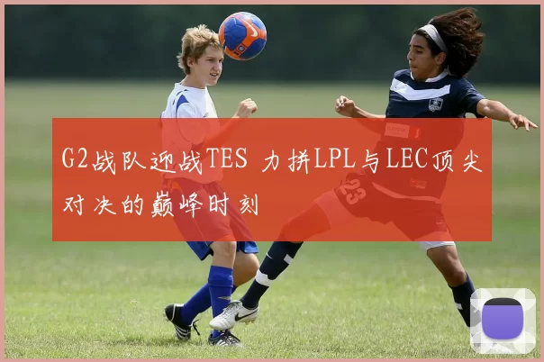 G2战队迎战TES 力拼LPL与LEC顶尖对决的巅峰时刻