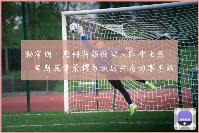 勒布朗·詹姆斯领衔湖人队冲击总冠军新篇章荣耀与挑战并存的赛季旅程