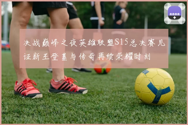 决战巅峰之夜英雄联盟S15总决赛见证新王登基与传奇再续荣耀时刻