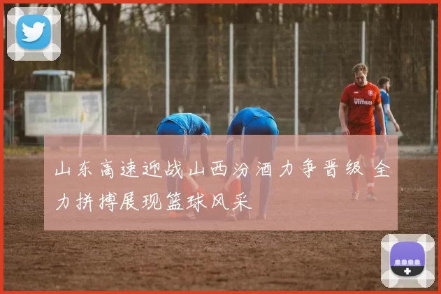 山东高速迎战山西汾酒力争晋级 全力拼搏展现篮球风采