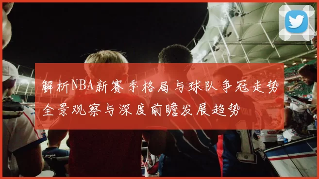解析NBA新赛季格局与球队争冠走势全景观察与深度前瞻发展趋势