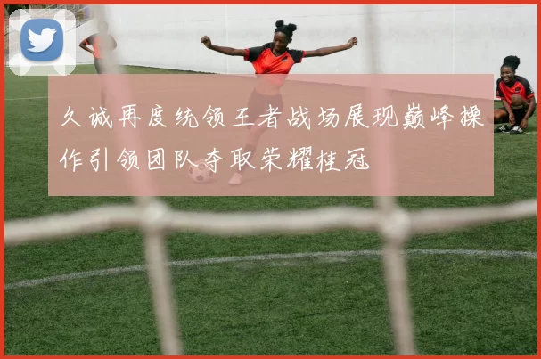 久诚再度统领王者战场展现巅峰操作引领团队夺取荣耀桂冠