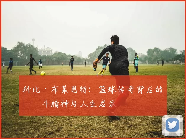 科比·布莱恩特：篮球传奇背后的奋斗精神与人生启示