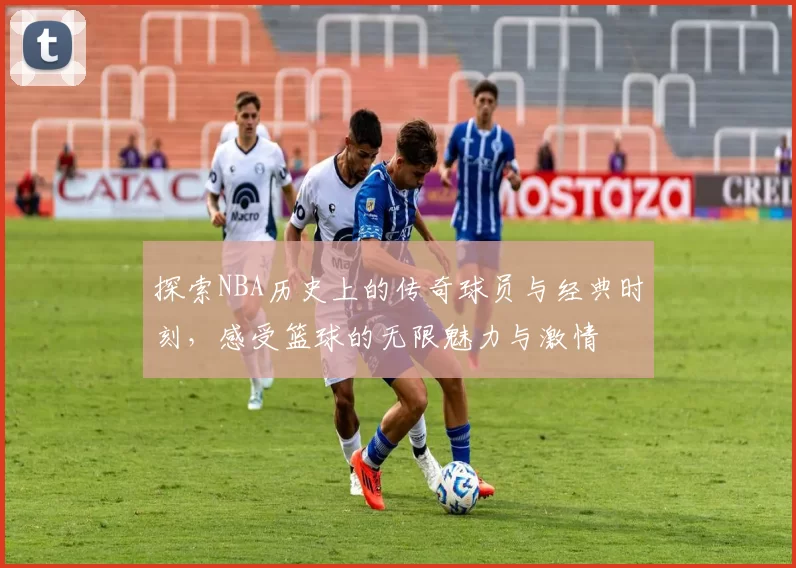 探索NBA历史上的传奇球员与经典时刻，感受篮球的无限魅力与激情
