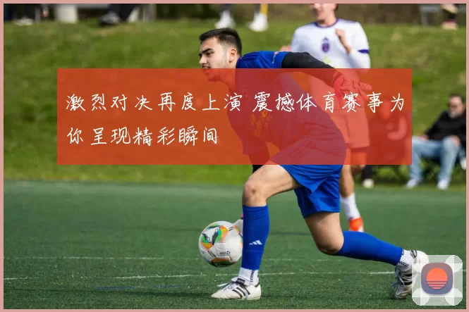 激烈对决再度上演 震撼体育赛事为你呈现精彩瞬间