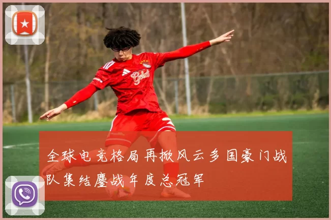 全球电竞格局再掀风云多国豪门战队集结鏖战年度总冠军