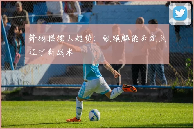 锋线摇摆人趋势：张镇麟能否定义辽宁新战术