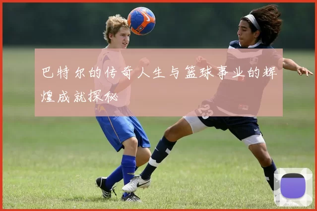 巴特尔的传奇人生与篮球事业的辉煌成就探秘