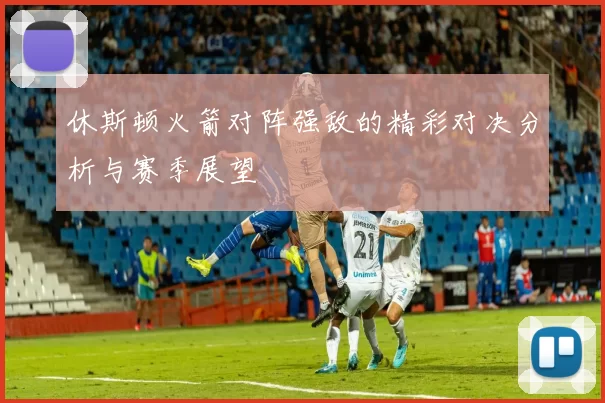 休斯顿火箭对阵强敌的精彩对决分析与赛季展望