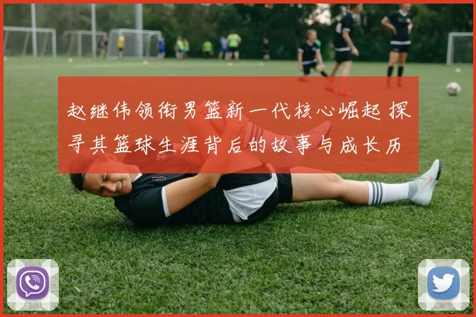 赵继伟领衔男篮新一代核心崛起 探寻其篮球生涯背后的故事与成长历程