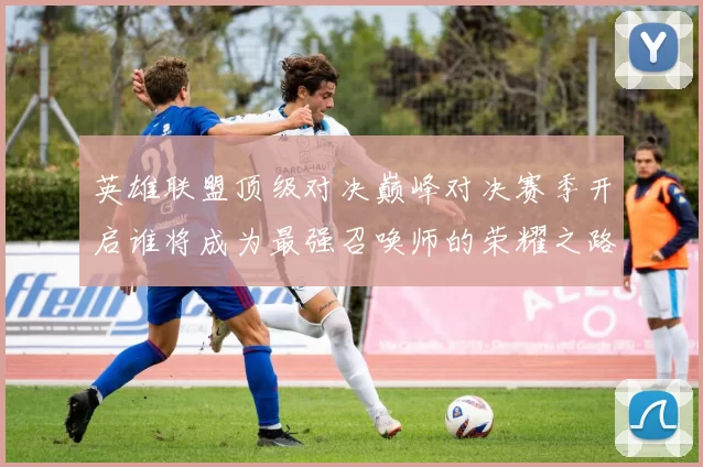 英雄联盟顶级对决巅峰对决赛季开启谁将成为最强召唤师的荣耀之路