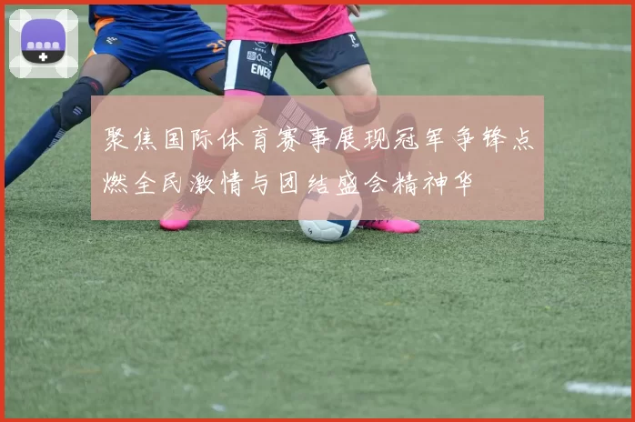 聚焦国际体育赛事展现冠军争锋点燃全民激情与团结盛会精神华