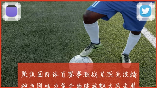 聚焦国际体育赛事激战呈现竞技精神与团结力量全面绽放魅力风采展